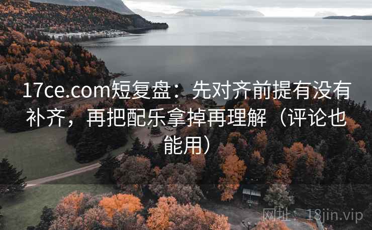 17ce.com短复盘：先对齐前提有没有补齐，再把配乐拿掉再理解（评论也能用）