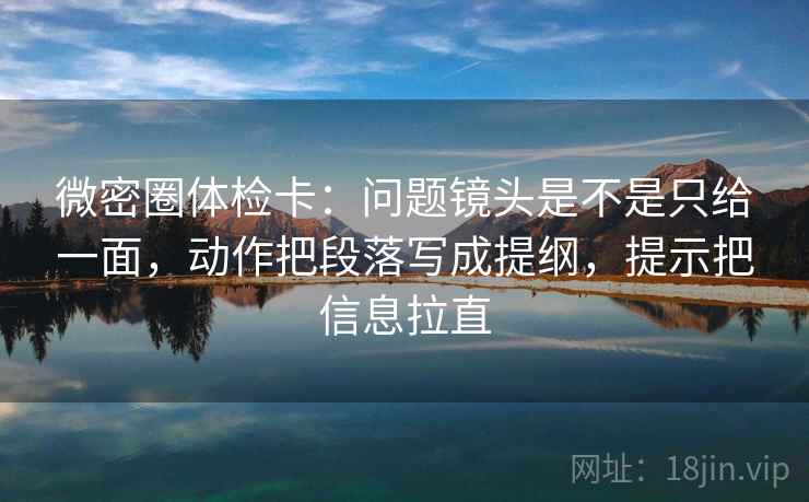 微密圈体检卡：问题镜头是不是只给一面，动作把段落写成提纲，提示把信息拉直