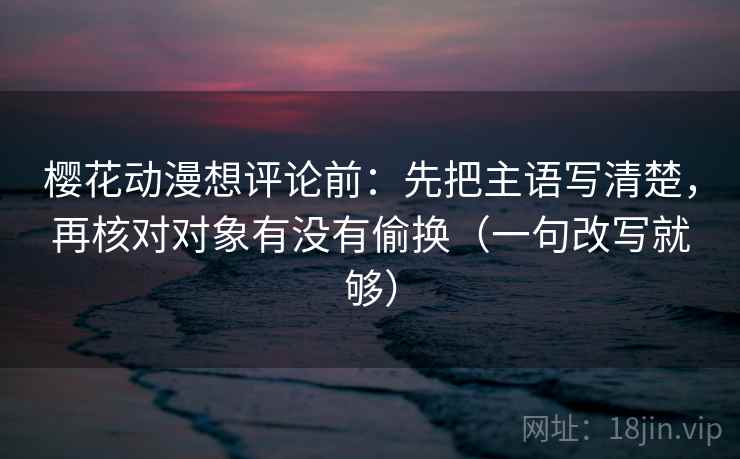 樱花动漫想评论前：先把主语写清楚，再核对对象有没有偷换（一句改写就够）