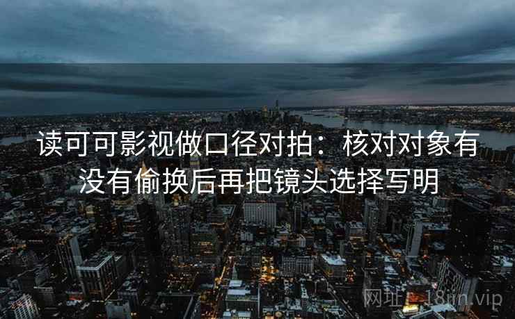 读可可影视做口径对拍：核对对象有没有偷换后再把镜头选择写明