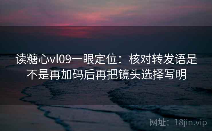 读糖心vl09一眼定位：核对转发语是不是再加码后再把镜头选择写明