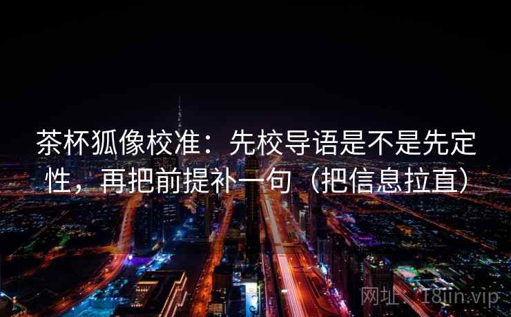 茶杯狐像校准：先校导语是不是先定性，再把前提补一句（把信息拉直）