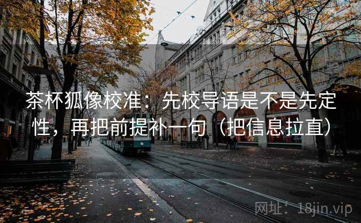 茶杯狐像校准：先校导语是不是先定性，再把前提补一句（把信息拉直）