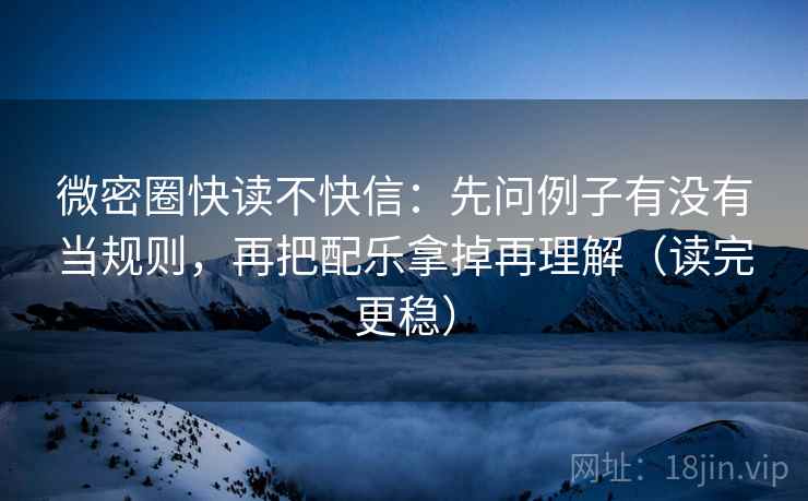 微密圈快读不快信：先问例子有没有当规则，再把配乐拿掉再理解（读完更稳）