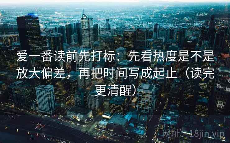 爱一番读前先打标：先看热度是不是放大偏差，再把时间写成起止（读完更清醒）