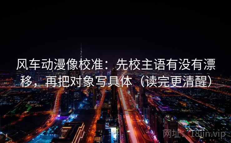 风车动漫像校准：先校主语有没有漂移，再把对象写具体（读完更清醒）