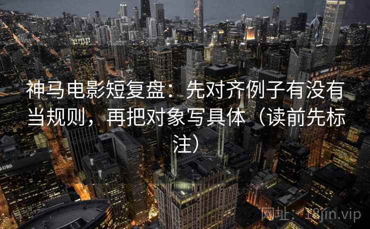 神马电影短复盘：先对齐例子有没有当规则，再把对象写具体（读前先标注）