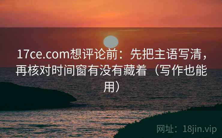 17ce.com想评论前:先把主语写清,再核对时间窗有没有藏着(写作也能用) 17ce.com想评论前:先把主语写清,再核对时间窗有没有藏着(写作也能用)