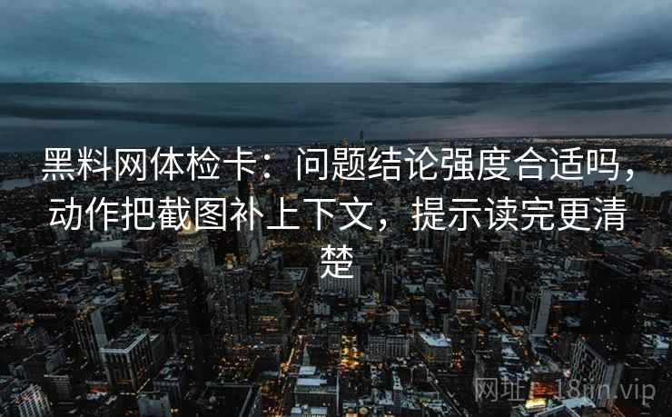 黑料网体检卡:问题结论强度合适吗,动作把截图补上下文,提示读完更清楚 黑料网体检卡:问题结论强度合适吗,动作把截图补上下文,提示读完更清楚