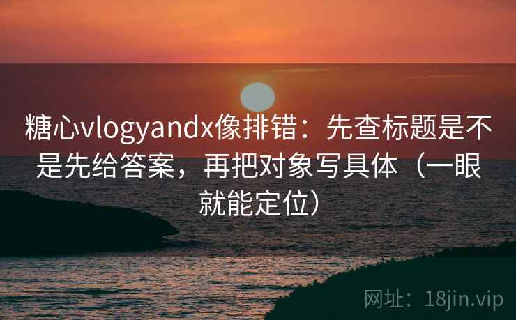糖心vlogyandx像排错:先查标题是不是先给答案,再把对象写具体(一眼就能定位) 糖心vlogyandx像排错:先查标题是不是先给答案,再把对象写具体(一眼就能定位)