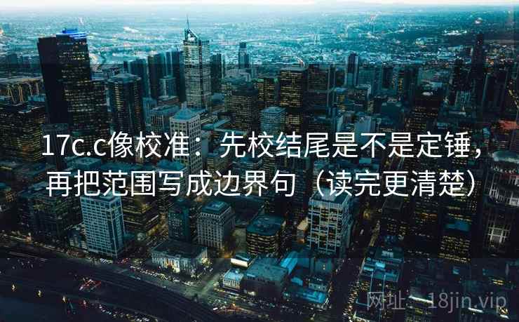 17c.c像校准：先校结尾是不是定锤，再把范围写成边界句（读完更清楚）