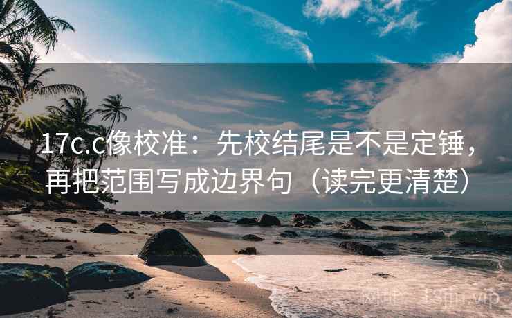 17c.c像校准：先校结尾是不是定锤，再把范围写成边界句（读完更清楚）