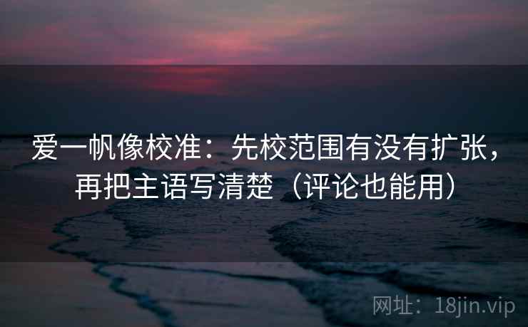 爱一帆像校准:先校范围有没有扩张,再把主语写清楚(评论也能用) 爱一帆像校准:先校范围有没有扩张,再把主语写清楚(评论也能用)