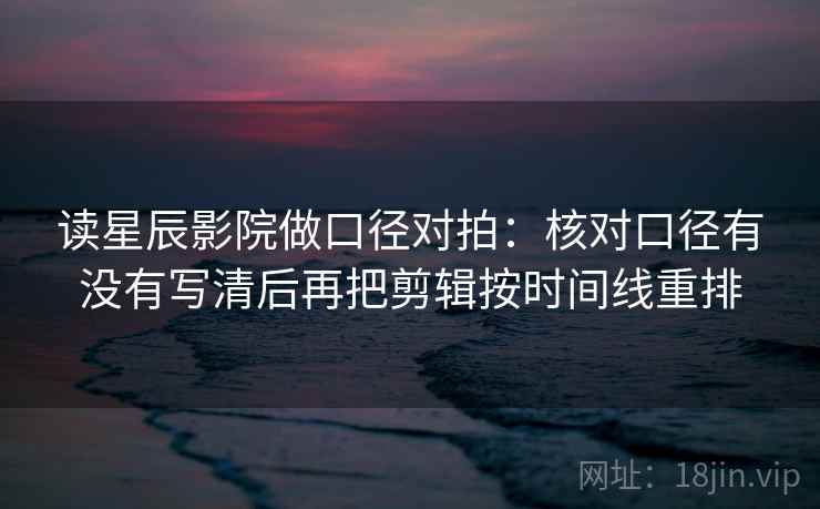 读星辰影院做口径对拍:核对口径有没有写清后再把剪辑按时间线重排 读星辰影院做口径对拍:核对口径有没有写清后再把剪辑按时间线重排