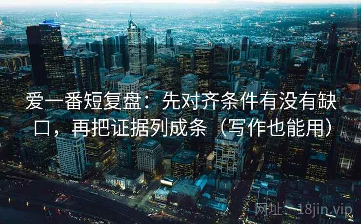 爱一番短复盘:先对齐条件有没有缺口,再把证据列成条(写作也能用) 爱一番短复盘:先对齐条件有没有缺口,再把证据列成条(写作也能用)