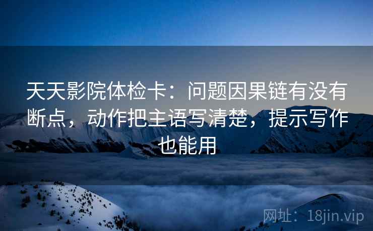 天天影院体检卡:问题因果链有没有断点,动作把主语写清楚,提示写作也能用 天天影院体检卡:问题因果链有没有断点,动作把主语写清楚,提示写作也能用
