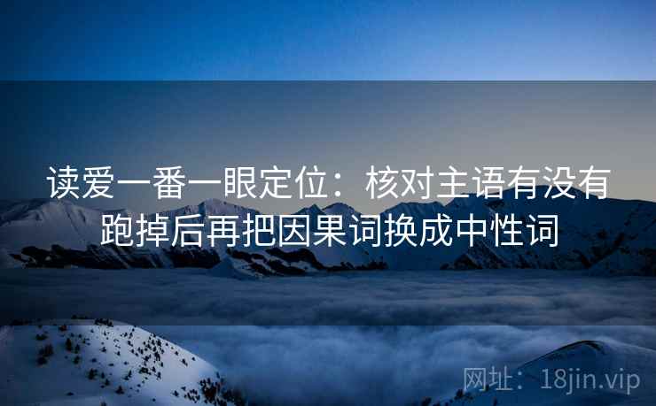 读爱一番一眼定位:核对主语有没有跑掉后再把因果词换成中性词 读爱一番一眼定位:核对主语有没有跑掉后再把因果词换成中性词