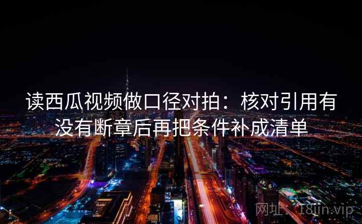 读西瓜视频做口径对拍:核对引用有没有断章后再把条件补成清单 读西瓜视频做口径对拍:核对引用有没有断章后再把条件补成清单