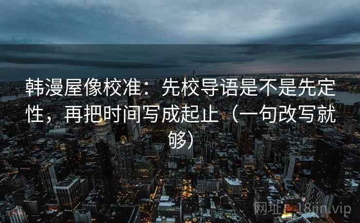 韩漫屋像校准:先校导语是不是先定性,再把时间写成起止(一句改写就够) 韩漫屋像校准:先校导语是不是先定性,再把时间写成起止(一句改写就够)