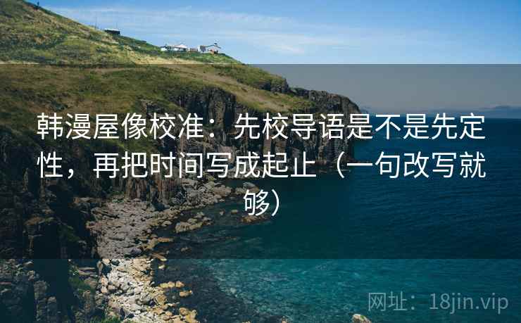 韩漫屋像校准:先校导语是不是先定性,再把时间写成起止(一句改写就够) 韩漫屋像校准:先校导语是不是先定性,再把时间写成起止(一句改写就够)