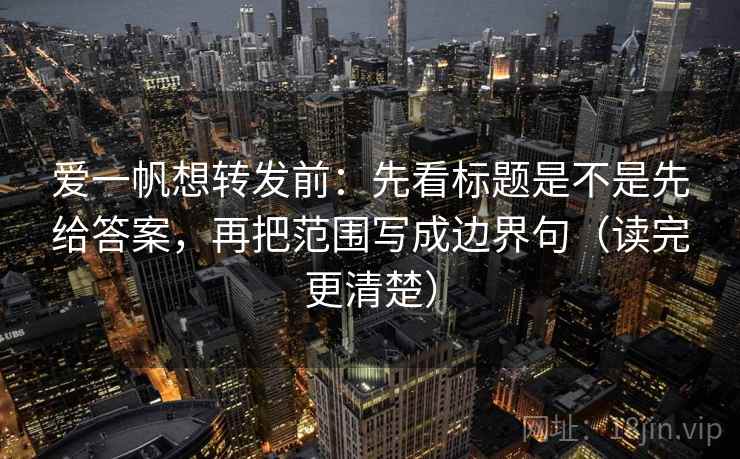 爱一帆想转发前:先看标题是不是先给答案,再把范围写成边界句(读完更清楚) 爱一帆想转发前:先看标题是不是先给答案,再把范围写成边界句(读完更清楚)
