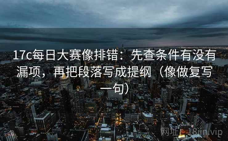 17c每日大赛像排错:先查条件有没有漏项,再把段落写成提纲(像做复写一句) 17c每日大赛像排错:先查条件有没有漏项,再把段落写成提纲(像做复写一句)