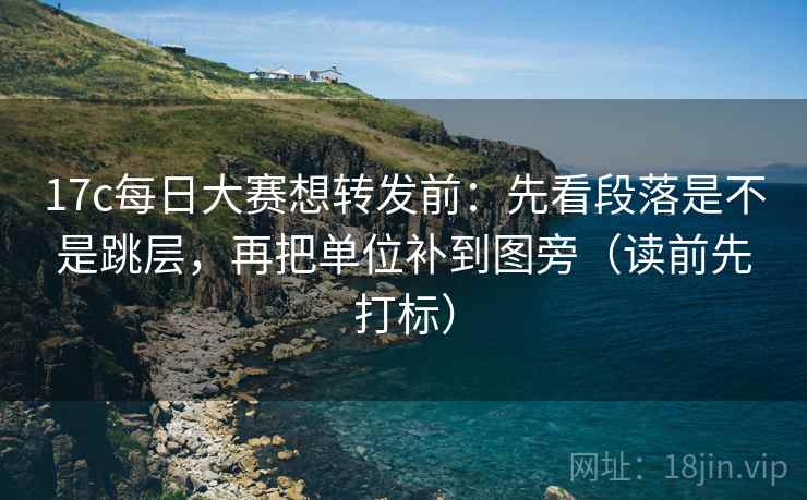 17c每日大赛想转发前：先看段落是不是跳层，再把单位补到图旁（读前先打标）