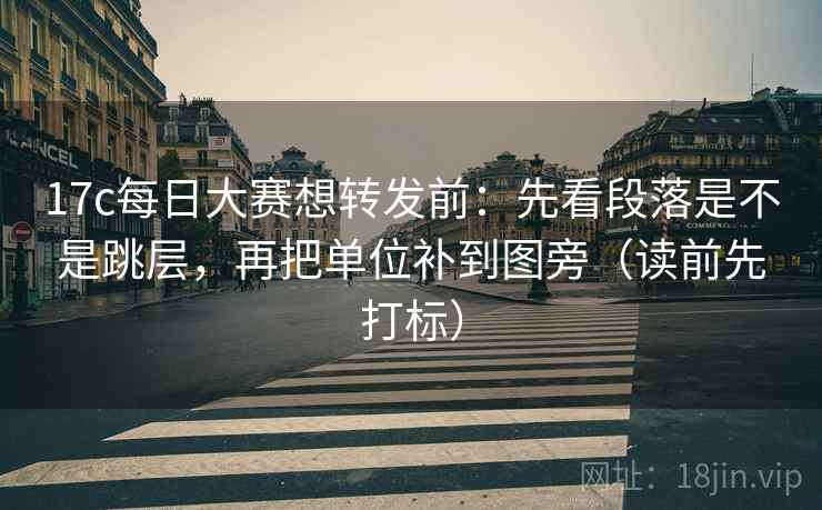 17c每日大赛想转发前：先看段落是不是跳层，再把单位补到图旁（读前先打标）