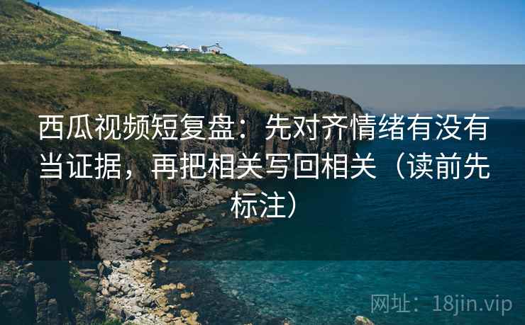 西瓜视频短复盘：先对齐情绪有没有当证据，再把相关写回相关（读前先标注）