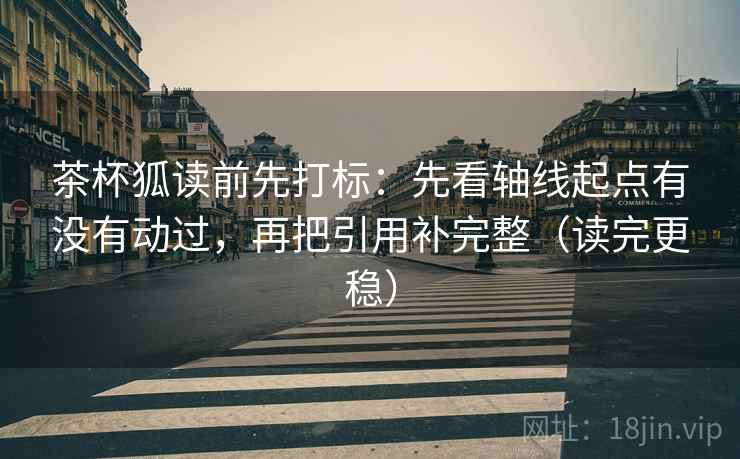 茶杯狐读前先打标：先看轴线起点有没有动过，再把引用补完整（读完更稳）