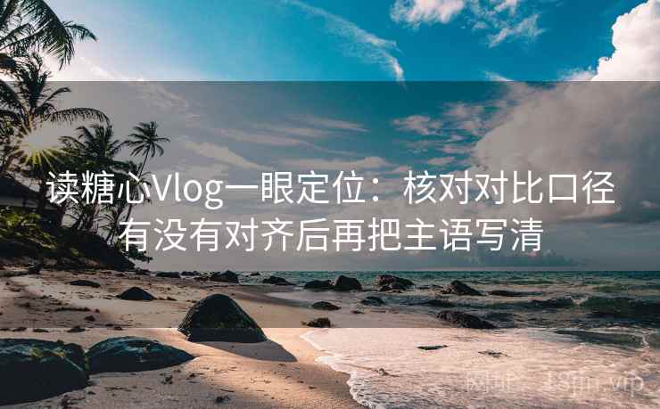 读糖心Vlog一眼定位：核对对比口径有没有对齐后再把主语写清