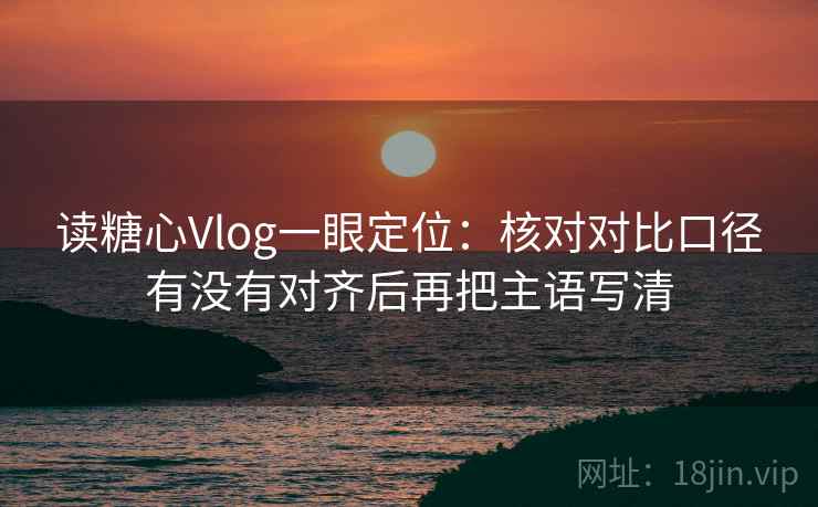 读糖心Vlog一眼定位：核对对比口径有没有对齐后再把主语写清